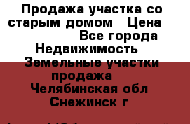 Продажа участка со старым домом › Цена ­ 2 000 000 - Все города Недвижимость » Земельные участки продажа   . Челябинская обл.,Снежинск г.
